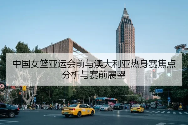 中国女篮亚运会前与澳大利亚热身赛焦点分析与赛前展望